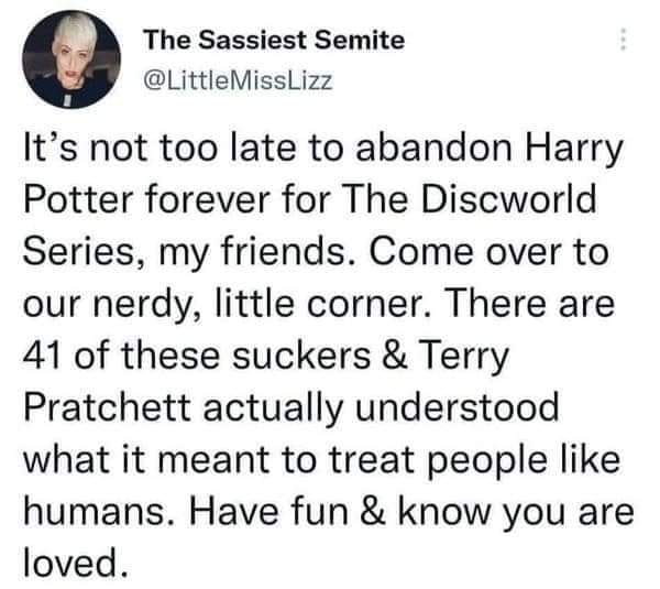 The Sassiest Semite
@LittleMissLizz

It’s not too late to abandon Harry Potter forever for The Discworld Series, my friends. Come over to our nerdy, little corner. There are 41 of these suckers & Terry Pratchett actually understood what it meant to treat people like humans. Have fun & know you are loved. 