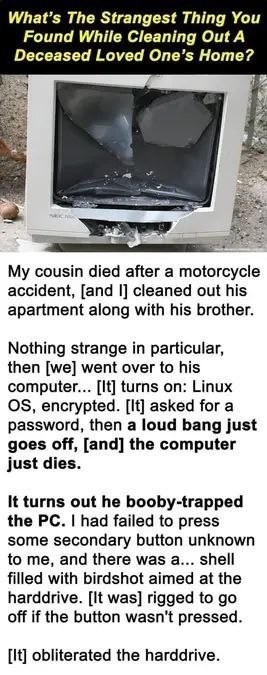 Q: What’s the strangest thing you found while cleaning out a deceased loved one’s home?

A: My cousin died after a motorcycle accident, [and I] cleaned out his apartment along with his brother.
Nothing strange in particular, then [we] went over to his computer... [It] turns on: Linux OS, encrypted. (It) asked for a password, then a loud bang just goes off, [and] the computer just dies.
It turns out he booby-trapped the PC. I had failed to press some secondary button unknown to me, and there was a... shell filled with birdshot aimed at the harddrive. [It was] rigged to go off if the button wasn't pressed.
[It] obliterated the harddrive.