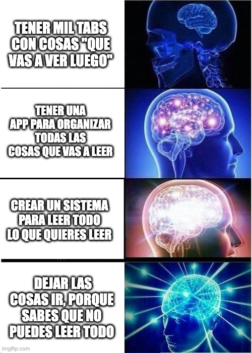 Meme exploding brain:
Tener mil tabs con cosas que vas a leer luego
Tener una app para organizar tus lecturas
Crear un sistema para leer todo lo que quieres leer
Dejar las cosas ir, porque sabes que no puedes leer todo