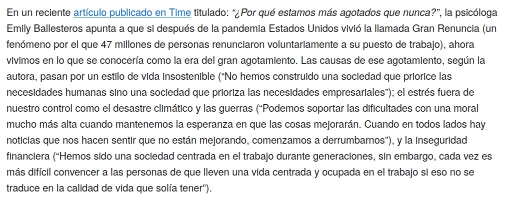 En un reciente artículo publicado en Time titulado: “¿Por qué estamos más agotados que nunca?”, la psicóloga Emily Ballesteros apunta a que si después de la pandemia Estados Unidos vivió la llamada Gran Renuncia (un fenómeno por el que 47 millones de personas renunciaron voluntariamente a su puesto de trabajo), ahora vivimos en lo que se conocería como la era del gran agotamiento. Las causas de ese agotamiento, según la autora, pasan por un estilo de vida insostenible (“No hemos construido una sociedad que priorice las necesidades humanas sino una sociedad que prioriza las necesidades empresariales”); el estrés fuera de nuestro control como el desastre climático y las guerras (“Podemos soportar las dificultades con una moral mucho más alta cuando mantenemos la esperanza en que las cosas mejorarán. Cuando en todos lados hay noticias que nos hacen sentir que no están mejorando, comenzamos a derrumbarnos”), y la inseguridad financiera (“Hemos sido una sociedad centrada en el trabajo durante generaciones, sin embargo, cada vez es más difícil convencer a las personas de que lleven una vida centrada y ocupada en el trabajo si eso no se traduce en la calidad de vida que solía tener”).