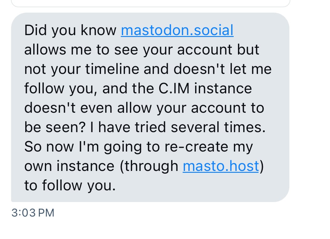 Did you know mastodon.social
allows me to see your account but
not your timeline and doesn't let me
follow you, and the C.IM instance
doesn't even allow your account to
be seen? I have tried several times.
So now I'm going to re-create my
own instance (through masto.host)
to follow you.
3:03 PM