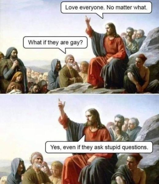 Artistic rendering of Jesus preaching at the mountain top:

Jesus: Love everyone. No matter what.
Somedude: What if they are gay?
Jesus: Yes, even if they ask stupid questions.