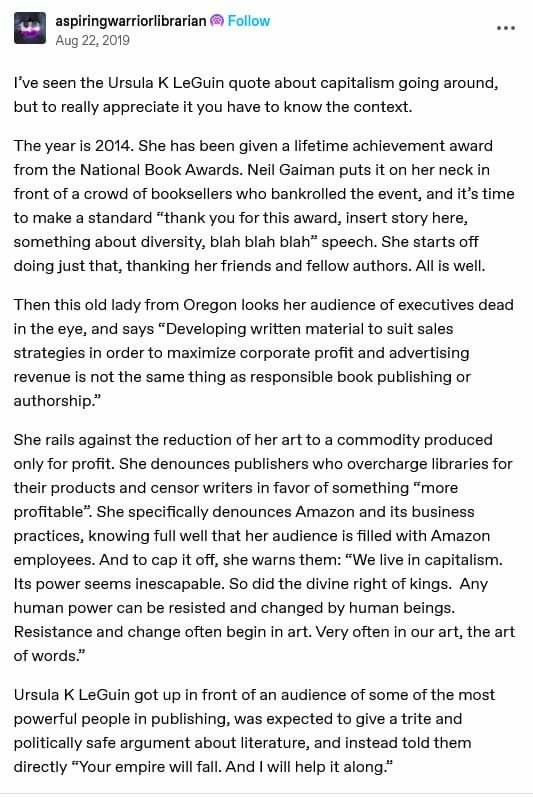 I've seen the Ursula K LeGuin quote about capitalism going around, but to really appreciate it you have to know the context. The year is 2014. She has been given a lifetime achievement award from the National Book Awards. Neil Gaiman puts it on her neck in front of a crowd of booksellers who bankrolled the event, and it’s time to make a standard “thank you for this award, insert story here, something about diversity, blah blah blah” speech. She starts off doing just that, thanking her friends and fellow authors. Allis well. Then this old lady from Oregon looks her audience of executives dead inthe eye, and says “Developing written material to suit sales strategies in order to maximize corporate profit and advertising revenue is not the same thing as responsible book publishing or authorship* She rails against the reduction of her art to a commodity produced only for profit. She denounces publishers who overcharge libraries for their products and censor writers in favor of something “more profitable®. She specifically denounces Amazon and its business practices, knowing full well that her audience is filled with Amazon employees. And to cap it off, she warns them: “We live in capitalism. Its power seems inescapable. So did the divine right of kings. Any human power can be resisted and changed by human beings. Resistance and change often begin in art. Very often in our art, the art of words” 

“Your empire willfall. And i wil help it along"