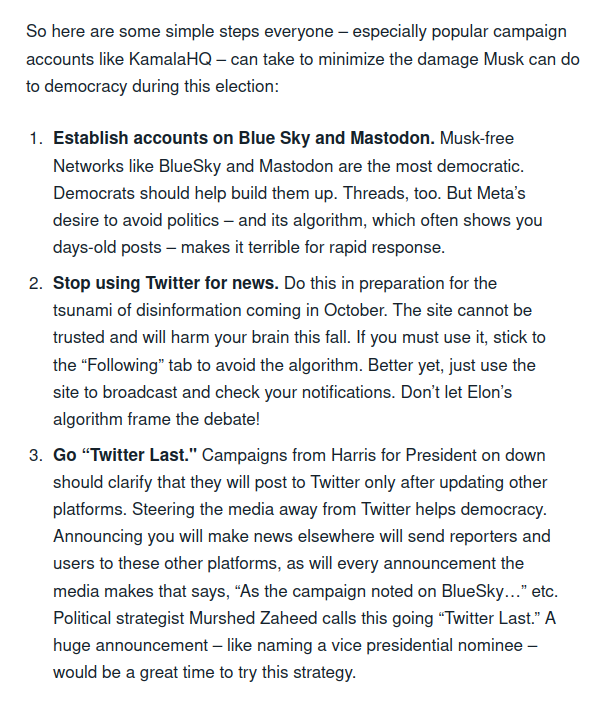 Captura de pantalla con el siguiente texto: «So here are some simple steps everyone – especially popular campaign accounts like KamalaHQ – can take to minimize the damage Musk can do to democracy during this election:

1)    Establish accounts on Blue Sky and Mastodon. Musk-free Networks like BlueSky and Mastodon are the most democratic. Democrats should help build them up. Threads, too. But Meta’s desire to avoid politics – and its algorithm, which often shows you days-old posts – makes it terrible for rapid response. 

2)    Stop using Twitter for news. Do this in preparation for the tsunami of disinformation coming in October. The site cannot be trusted and will harm your brain this fall. If you must use it, stick to the “Following” tab to avoid the algorithm. Better yet, just use the site to broadcast and check your notifications. Don’t let Elon’s algorithm frame the debate!

3)    Go “Twitter Last." Campaigns from Harris for President on down should clarify that they will post to Twitter only after updating other platforms. Steering the media away from Twitter helps democracy. Announcing you will make news elsewhere will send reporters and users to these other platforms, as will every announcement the media makes that says, “As the campaign noted on BlueSky…” etc. Political strategist Murshed Zaheed calls this going “Twitter Last.” A huge announcement – like naming a vice presidential nominee – would be a great time to try this strategy.»