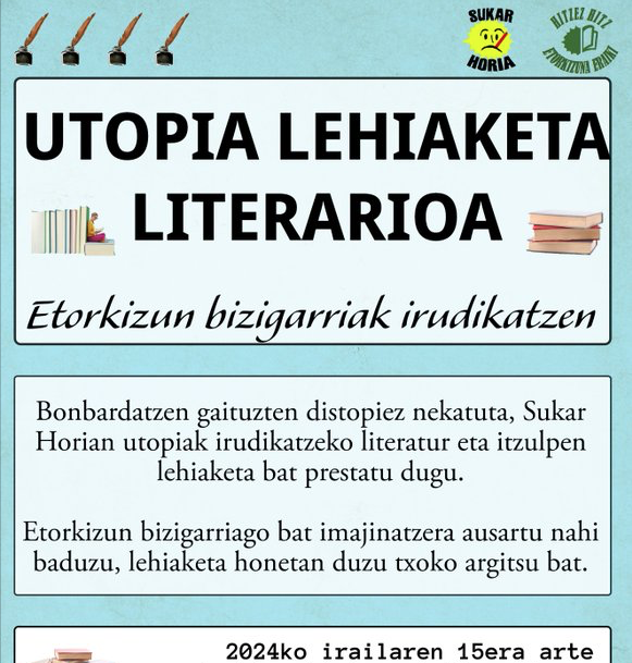 Sukar Horiak antolatutako lehiaketaren kartela da eta testu hau dakar: 
"Utopia-lehiaketa literarioa. Etorkizun bizigarriak irudikatzen. Bonbardatzen gaituzten distopies nekatuta, Sukar Horian utopiak irudikatzeko literatur eta itzulpen lehiaketa bat prestatu dugu. Etorkizun bizigarriago bat imajinatzera ausartu nahi baduzu, lehiaketa honetan duzu txoko argitsu bat. 
Epea: 2024ko irailaren 15era arte"