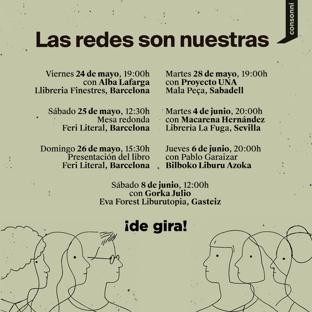 Listado de presentaciones de 'Las redes son nuestras'. 
- Barcelona: 24 de mayo, 19:00, con Alba Lafarga, Llibreria Finestres
- Barcelona: 25 de mayo, 12:30, mesa redonda, Feri Literal
- Barcelona: 26 de mayo, 15:30, presentación del libro, Feri Literal
- Sabadell: 28 de mayo, 19:00, con Proyecto UNA, Mala Peça
- Sevilla: 4 de junio, 20:00, con Macarena Hernández, Librería La Fuga
- Bilbao: 6 de junio, 20:00, con Pablo Garaizar, Bilboko Liburu Azoka
- Gasteiz: 8 de junio, 12:00, con Gorka Julio, Eva Forest Liburutopia
